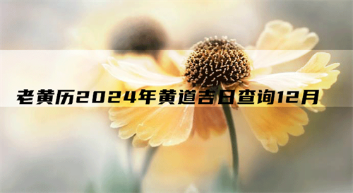 老黄历2024年搬家吉日，老黄历2024年黄道吉日查询12月，黄历2024年12月黄道吉日查询